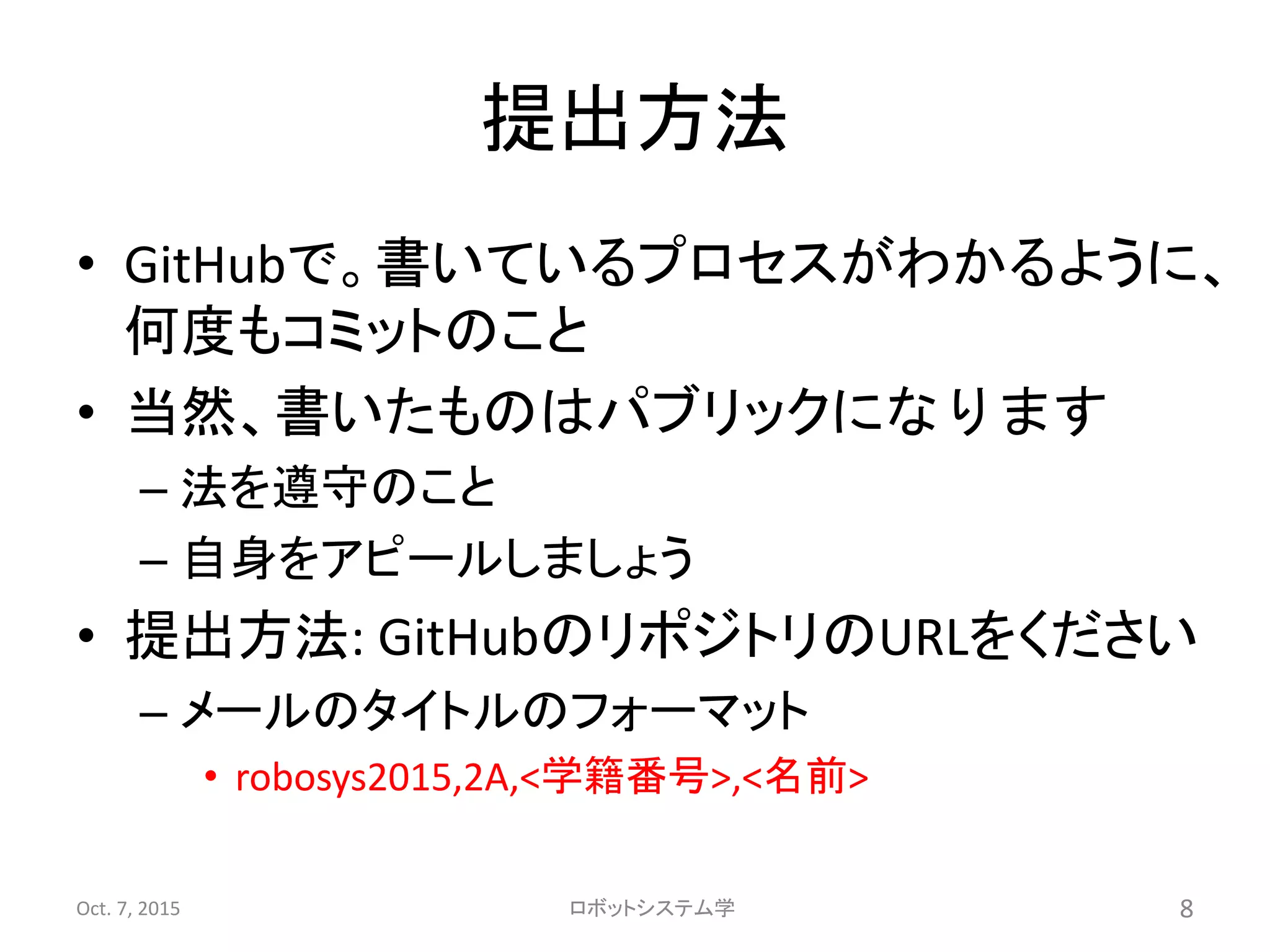 提出方法
• GitHubで。書いているプロセスがわかるように、
何度もコミットのこと
• 当然、書いたものはパブリックになります
– 法を遵守のこと
– 自身をアピールしましょう
• 提出方法: GitHubのリポジトリのURLをください
– メールのタイトルのフォーマット
• robosys2015,2A,<学籍番号>,<名前>
Oct. 7, 2015 ロボットシステム学 8
 