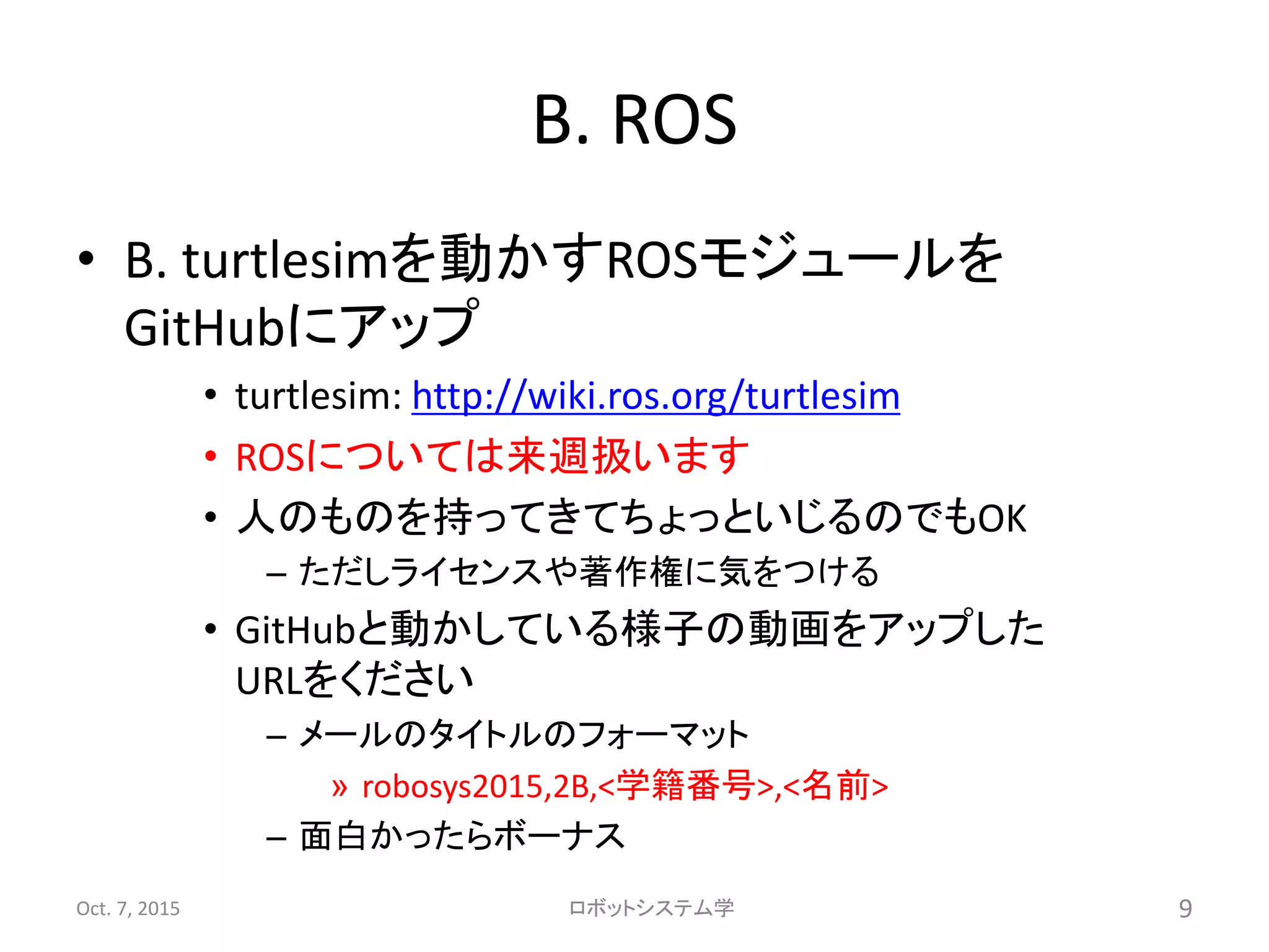 B. ROS
• B. turtlesimを動かすROSモジュールを
GitHubにアップ
• turtlesim: http://wiki.ros.org/turtlesim
• ROSについては来週扱います
• 人のものを持ってきてちょっといじるのでもOK
– ただしライセンスや著作権に気をつける
• GitHubと動かしている様子の動画をアップした
URLをください
– メールのタイトルのフォーマット
» robosys2015,2B,<学籍番号>,<名前>
– 面白かったらボーナス
Oct. 7, 2015 ロボットシステム学 9
 