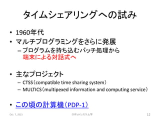 タイムシェアリングへの試み
• 1960年代
• マルチプログラミングをさらに発展
– プログラムを持ち込むバッチ処理から
端末による対話式へ
• 主なプロジェクト
– CTSS（compatible time sharing system）
– MULTICS（multipexed information and computing service）
• この頃の計算機（PDP-1）
Oct. 7, 2015 ロボットシステム学 12
 