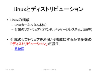 Linuxとディストリビューション
• Linuxの構成
– Linuxカーネル（OS本体）
– 付属のソフトウェア（コマンド、パッケージシステム、GUI等）
• 付属のソフトウェアをどういう構成にするかで多数の
「ディストリビューション」が派生
– 系統図
Oct. 7, 2015 ロボットシステム学 18
 