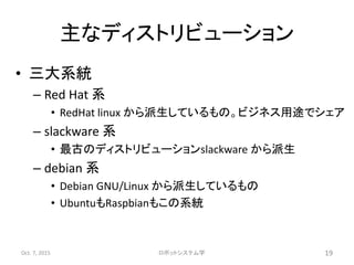 主なディストリビューション
• 三大系統
– Red Hat 系
• RedHat linux から派生しているもの。ビジネス用途でシェア
– slackware 系
• 最古のディストリビューションslackware から派生
– debian 系
• Debian GNU/Linux から派生しているもの
• UbuntuもRaspbianもこの系統
Oct. 7, 2015 ロボットシステム学 19
 