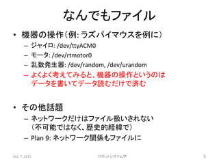 なんでもファイル
• 機器の操作（例: ラズパイマウスを例に）
– ジャイロ: /dev/ttyACM0
– モータ: /dev/rtmotor0
– 乱数発生器: /dev/random, /dev/urandom
– よくよく考えてみると、機器の操作というのは
データを書いてデータ読むだけで済む
• その他話題
– ネットワークだけはファイル扱いされない
（不可能ではなく、歴史的経緯で）
– Plan 9: ネットワーク関係もファイルに
Oct. 7, 2015 ロボットシステム学 5
 