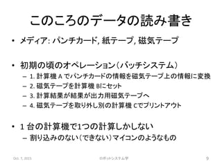 このころのデータの読み書き
• メディア: パンチカード, 紙テープ, 磁気テープ
• 初期の頃のオペレーション（バッチシステム）
– 1. 計算機 A でパンチカードの情報を磁気テープ上の情報に変換
– 2. 磁気テープを計算機 Bにセット
– 3. 計算結果が結果が出力用磁気テープへ
– 4. 磁気テープを取り外し別の計算機 Cでプリントアウト
• 1 台の計算機で1つの計算しかしない
– 割り込みのない（できない）マイコンのようなもの
Oct. 7, 2015 ロボットシステム学 9
 