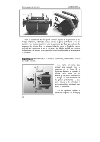 Construcción del Microbot                                      MICROBÓTICA




    Para la realización de este paso conviene fijarse en la posición de las
tuercas interiores, sobretodo cuando se une la pieza estructural 1 con los
motores. Las tuercas interiores son las primeras que hay que colocar, las
exteriores las últimas. Una vez situadas todas las piezas se fijarán las tuercas
teniendo en cuenta que al ser la estructura de plástico sufrirá una pequeña
deformación, se buscará un compromiso entre la deformación y la firmeza de
la estructura.


Segundo paso: Finalización de la unión de los motores, empezando a colocar
las ruedas traseras.

                                                 Las piezas necesarias para
                                             realizar este segundo paso se
                                             muestran en la figura de la
                                             izquierda. Primero se colocará la
                                             última varilla junto con las
                                             tuercas y las piezas estructurales
                                             3. Luego se unirá la varilla con
                                             las piezas estructurales 1, esto
                                             dará firmeza a la estructura y
                                             proporcionará un habitáculo para
                                             poner el portapilas.

                                               En las siguientes figuras se
                                             muestran los pasos del montaje y

10
 