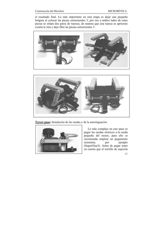 Construcción del Microbot                                       MICROBÓTICA

el resultado final. Lo más importante en esta etapa es dejar una pequeña
holgura al colocar las piezas estructurales 3, por eso a ambos lados de estas
piezas se sitúan dos pares de tuercas, de manera que una tuerca se aprisione
contra la otra y deje libre las piezas estructurales 3.




Tercer paso: Instalación de las ruedas y de la amortiguación.

                                            Lo más complejo en este paso es
                                         pegar las ruedas motrices a la rueda
                                         pequeña del motor, para ello se
                                         recomienda emplear un pegamento
                                         resistente,      por         ejemplo
                                         (SuperGlue3). Antes de pegar tener
                                         en cuenta que el tornillo de sujeción
                                                                           11
 