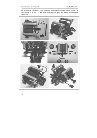 Construcción del Microbot                                   MICROBÓTICA

de la rueda al eje deberá estar presente. Además vigilar que ambas ruedas (la
del motor y la de LEGO) sean concéntricas para no tener movimientos
ovalados.




12
 