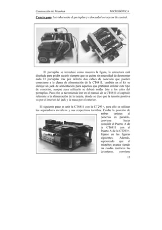 Construcción del Microbot                                      MICROBÓTICA

Cuarto paso: Introduciendo el portapilas y colocando las tarjetas de control.




       El portapilas se introduce como muestra la figura, la estructura está
diseñada para poder sacarlo siempre que se quiera sin necesidad de desmontar
nada El portapilas trae por defecto dos cables de conexión que pueden
conectarse a la clema de alimentación de la CT6811, también en el kit se
incluye un jack de alimentación para aquellos que prefieran utilizar este tipo
de conexión, aunque para utilizarlo se deberá soldar éste a los cales del
portapilas. Para ello se recomienda leer en el manual de la CT6811 el capítulo
referente a la alimentación de la tarjeta, donde se dice que la tensión positiva
va por el interior del jack y la masa por el exterior.

   El siguiente paso es unir la CT6811 con la CT293+, para ello se utilizan
los separadores metálicos y sus respectivos tornillos. Cuidar la posición de
                                                     ambas       tarjetas    al
                                                     ponerlas en paralelo,
                                                     conviene             hacer
                                                     coincidir el Puerto A de
                                                     la CT6811 con el
                                                     Puerto A de la CT293+.
                                                     Fijarse en las figuras
                                                     siguientes.      Además,
                                                     suponiendo       que    el
                                                     microbot avance siendo
                                                     las ruedas motrices las
                                                     delanteras,      conviene
                                                                             13
 
