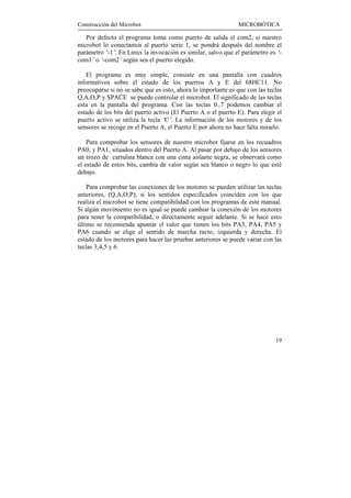 Construcción del Microbot                                      MICROBÓTICA

   Por defecto el programa toma como puerto de salida el com2, si nuestro
microbot lo conectamos al puerto serie 1, se pondrá después del nombre el
parámetro ‘ . En Linux la invocación es similar, salvo que el parámetro es ‘
           -1’                                                              -
com1’o ‘ -com2’según sea el puerto elegido.

    El programa es muy simple, consiste en una pantalla con cuadros
informativos sobre el estado de los puertos A y E del 68HC11. No
preocuparse si no se sabe que es esto, ahora lo importante es que con las teclas
Q,A,O,P y SPACE se puede controlar el microbot. El significado de las teclas
esta en la pantalla del programa. Con las teclas 0..7 podemos cambiar el
estado de los bits del puerto activo (El Puerto A o el puerto E). Para elegir el
puerto activo se utiliza la tecla ‘ . La información de los motores y de los
                                   C’
sensores se recoge en el Puerto A, el Puerto E por ahora no hace falta mirarlo.

    Para comprobar los sensores de nuestro microbot fijarse en los recuadros
PA0, y PA1, situados dentro del Puerto A. Al pasar por debajo de los sensores
un trozo de cartulina blanca con una cinta aislante negra, se observará como
el estado de estos bits, cambia de valor según sea blanco o negro lo que esté
debajo.

    Para comprobar las conexiones de los motores se pueden utilizar las teclas
anteriores, (Q,A,O,P), si los sentidos especificados coinciden con los que
realiza el microbot se tiene compatibilidad con los programas de este manual.
Si algún movimiento no es igual se puede cambiar la conexión de los motores
para tener la compatibilidad, o directamente seguir adelante. Si se hace esto
último se recomienda apuntar el valor que tienen los bits PA3, PA4, PA5 y
PA6 cuando se elige el sentido de marcha recto, izquierda y derecha. El
estado de los motores para hacer las pruebas anteriores se puede variar con las
teclas 3,4,5 y 6.




                                                                             19
 