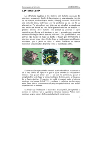 Construcción del Microbot                                    MICROBÓTICA

1. INTRODUCCIÓN

   La estructura mecánica y los motores son factores decisivos del
microbot, un correcto diseño de la estructura y una adecuada elección
de los motores pueden ahorrar mucho trabajo y esfuerzo. Es difícil dar
una solución única, sobretodo por la existencia de un sin fin de
alternativas. Por ejemplo es muy diferente un microbot hexápodo que
uno basado en ruedas, no sólo en la apariencia sino en los motores. El
primero necesita doce motores con control de posición y topes
mecánicos para formar articulaciones, y para el segundo, con un par de
motores sin ningún tipo de tope es suficiente. Otra posibilidad es usar
correas tipo tanque en lugar de ruedas o hacer que directamente el
microbot sea un brazo robot. En las fotos se pueden apreciar diferentes
microbots, que a pesar de tener el mismo hardware de control
mantienen una estructura diferente como se ha indicado arriba.




   En esta sección se procederá a construir un microbot básico, en concreto el
de la foto central. El objetivo es que el lector aprenda los conocimientos
mínimos para poder armar uno, y así con la experiencia, poder ir
complicándolo hasta llegar a formas totalmente distintas, como el hexápodo
de la figura derecha. El microbot se podrá programar según el ejemplo
explicado en el manual de la CT293+, mediante el cual sigue una línea negra
sobre fondo blanco, evidentemente el programa podrá variarse para atribuir
otras funciones al microbot.

   El proceso de construcción se ha dividido en dos partes, en la primera se
explican los motores y en la segunda la estructura mecánica. Ambas partes
contienen un gran número de fotos para facilitar la comprensión.
                                                                            3
 