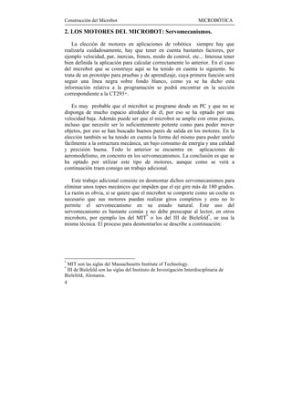 Construcción del Microbot                                               MICROBÓTICA

2. LOS MOTORES DEL MICROBOT: Servomecanismos.

    La elección de motores en aplicaciones de robótica siempre hay que
realizarla cuidadosamente, hay que tener en cuenta bastantes factores, por
ejemplo velocidad, par, inercias, frenos, modo de control, etc... Interesa tener
bien definida la aplicación para calcular correctamente lo anterior. En el caso
del microbot que se construye aquí se ha tenido en cuenta lo siguiente. Se
trata de un prototipo para pruebas y de aprendizaje, cuya primera función será
seguir una línea negra sobre fondo blanco, como ya se ha dicho esta
información relativa a la programación se podrá encontrar en la sección
correspondiente a la CT293+.

   Es muy probable que el microbot se programe desde un PC y que no se
disponga de mucho espacio alrededor de él, por eso se ha optado por una
velocidad baja. Además puede ser que el microbot se amplíe con otras piezas,
incluso que necesite ser lo suficientemente potente como para poder mover
objetos, por eso se han buscado buenos pares de salida en los motores. En la
elección también se ha tenido en cuenta la forma del mismo para poder unirlo
fácilmente a la estructura mecánica, un bajo consumo de energía y una calidad
y precisión buena. Todo lo anterior se encuentra en aplicaciones de
aeromodelismo, en concreto en los servomecanismos. La conclusión es que se
ha optado por utilizar este tipo de motores, aunque como se verá a
continuación traen consigo un trabajo adicional.

   Este trabajo adicional consiste en desmontar dichos servomecanismos para
eliminar unos topes mecánicos que impiden que el eje gire más de 180 grados.
La razón es obvia, si se quiere que el microbot se comporte como un coche es
necesario que sus motores puedan realizar giros completos y esto no lo
permite el servomecanismo en su estado natural. Este uso del
servomecanismo es bastante común y no debe preocupar al lector, en otros
microbots, por ejemplo los del MIT* o los del III de Bielefeld*, se usa la
misma técnica. El proceso para desmontarlos se describe a continuación:




*
  MIT son las siglas del Massachusetts Institute of Technology.
*
  III de Bielefeld son las siglas del Instituto de Investigación Interdisciplinaria de
Bielefeld, Alemania.
4
 
