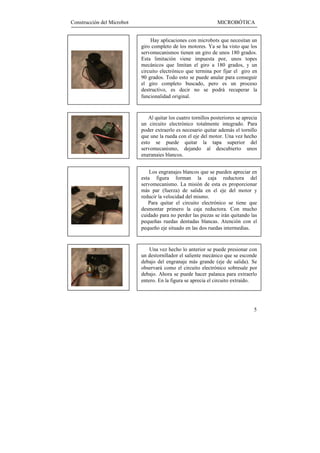 Construcción del Microbot                                       MICROBÓTICA


                                Hay aplicaciones con microbots que necesitan un
                            giro completo de los motores. Ya se ha visto que los
                            servomecanismos tienen un giro de unos 180 grados.
                            Esta limitación viene impuesta por, unos topes
                            mecánicos que limitan el giro a 180 grados, y un
                            circuito electrónico que termina por fijar el giro en
                            90 grados. Todo esto se puede anular para conseguir
                            el giro completo buscado, pero es un proceso
                            destructivo, es decir no se podrá recuperar la
                            funcionalidad original.


                               Al quitar los cuatro tornillos posteriores se aprecia
                            un circuito electrónico totalmente integrado. Para
                            poder extraerlo es necesario quitar además el tornillo
                            que une la rueda con el eje del motor. Una vez hecho
                            esto se puede quitar la tapa superior del
                            servomecanismo, dejando al descubierto unos
                            engranajes blancos.


                                Los engranajes blancos que se pueden apreciar en
                            esta figura forman la caja reductora del
                            servomecanismo. La misión de esta es proporcionar
                            más par (fuerza) de salida en el eje del motor y
                            reducir la velocidad del mismo.
                               Para quitar el circuito electrónico se tiene que
                            desmontar primero la caja reductora. Con mucho
                            cuidado para no perder las piezas se irán quitando las
                            pequeñas ruedas dentadas blancas. Atención con el
                            pequeño eje situado en las dos ruedas intermedias.


                                Una vez hecho lo anterior se puede presionar con
                            un destornillador el saliente mecánico que se esconde
                            debajo del engranaje más grande (eje de salida). Se
                            observará como el circuito electrónico sobresale por
                            debajo. Ahora se puede hacer palanca para extraerlo
                            entero. En la figura se aprecia el circuito extraído.




                                                                                  5
 