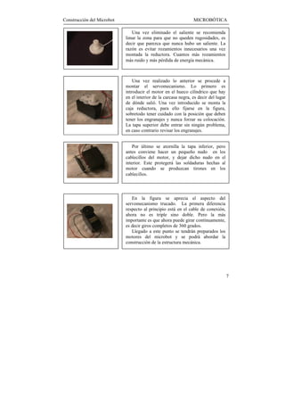 Construcción del Microbot                                       MICROBÓTICA

                               Una vez eliminado el saliente se recomienda
                            limar la zona para que no queden rugosidades, es
                            decir que parezca que nunca hubo un saliente. La
                            razón es evitar rozamientos innecesarios una vez
                            montada la reductora. Cuantos más rozamientos
                            más ruido y más pérdida de energía mecánica.



                                Una vez realizado lo anterior se procede a
                            montar el servomecanismo. Lo primero es
                            introducir el motor en el hueco cilíndrico que hay
                            en el interior de la carcasa negra, es decir del lugar
                            de dónde salió. Una vez introducido se monta la
                            caja reductora, para ello fijarse en la figura,
                            sobretodo tener cuidado con la posición que deben
                            tener los engranajes y nunca forzar su colocación.
                            La tapa superior debe entrar sin ningún problema,
                            en caso contrario revisar los engranajes.


                                Por último se atornilla la tapa inferior, pero
                            antes conviene hacer un pequeño nudo en los
                            cablecillos del motor, y dejar dicho nudo en el
                            interior. Este protegerá las soldaduras hechas al
                            motor cuando se produzcan tirones en los
                            cablecillos.



                               En la figura se aprecia el aspecto del
                            servomecanismo trucado. La primera diferencia
                            respecto al principio está en el cable de conexión,
                            ahora no es triple sino doble. Pero la más
                            importante es que ahora puede girar contínuamente,
                            es decir giros completos de 360 grados.
                               Llegado a este punto se tendrán preparados los
                            motores del microbot y se podrá abordar la
                            construcción de la estructura mecánica.




                                                                                     7
 