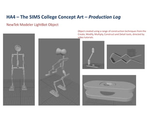 HA4 – The SIMS College Concept Art – Production Log
NewTek Modeler LightBot Object
                                 Object created using a range of construction techniques from the
                                 Create, Modify, Multiply, Construct and Detail tools, directed by
                                 video tutorials.
 