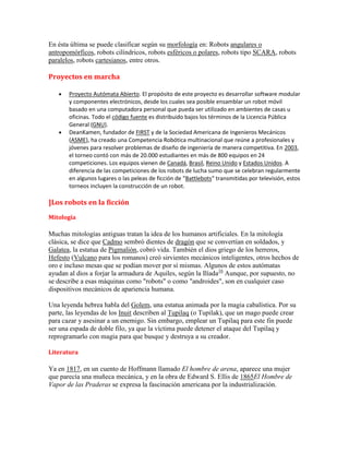 En ésta última se puede clasificar según su morfología en: Robots angulares o
antropomórficos, robots cilíndricos, robots esféricos o polares, robots tipo SCARA, robots
paralelos, robots cartesianos, entre otros.

Proyectos en marcha

       Proyecto Autómata Abierto. El propósito de este proyecto es desarrollar software modular
       y componentes electrónicos, desde los cuales sea posible ensamblar un robot móvil
       basado en una computadora personal que pueda ser utilizado en ambientes de casas u
       oficinas. Todo el código fuente es distribuido bajos los términos de la Licencia Pública
       General (GNU).
       DeanKamen, fundador de FIRST y de la Sociedad Americana de Ingenieros Mecánicos
       (ASME), ha creado una Competencia Robótica multinacional que reúne a profesionales y
       jóvenes para resolver problemas de diseño de ingeniería de manera competitiva. En 2003,
       el torneo contó con más de 20.000 estudiantes en más de 800 equipos en 24
       competiciones. Los equipos vienen de Canadá, Brasil, Reino Unido y Estados Unidos. A
       diferencia de las competiciones de los robots de lucha sumo que se celebran regularmente
       en algunos lugares o las peleas de ficción de “Battlebots“ transmitidas por televisión, estos
       torneos incluyen la construcción de un robot.

]Los robots en la ficción
Mitología

Muchas mitologías antiguas tratan la idea de los humanos artificiales. En la mitología
clásica, se dice que Cadmo sembró dientes de dragón que se convertían en soldados, y
Galatea, la estatua de Pigmalión, cobró vida. También el dios griego de los herreros,
Hefesto (Vulcano para los romanos) creó sirvientes mecánicos inteligentes, otros hechos de
oro e incluso mesas que se podían mover por sí mismas. Algunos de estos autómatas
ayudan al dios a forjar la armadura de Aquiles, según la Ilíada16 Aunque, por supuesto, no
se describe a esas máquinas como "robots" o como "androides", son en cualquier caso
dispositivos mecánicos de apariencia humana.

Una leyenda hebrea habla del Golem, una estatua animada por la magia cabalística. Por su
parte, las leyendas de los Inuit describen al Tupilaq (o Tupilak), que un mago puede crear
para cazar y asesinar a un enemigo. Sin embargo, emplear un Tupilaq para este fin puede
ser una espada de doble filo, ya que la víctima puede detener el ataque del Tupilaq y
reprogramarlo con magia para que busque y destruya a su creador.

Literatura

Ya en 1817, en un cuento de Hoffmann llamado El hombre de arena, aparece una mujer
que parecía una muñeca mecánica, y en la obra de Edward S. Ellis de 1865El Hombre de
Vapor de las Praderas se expresa la fascinación americana por la industrialización.
 