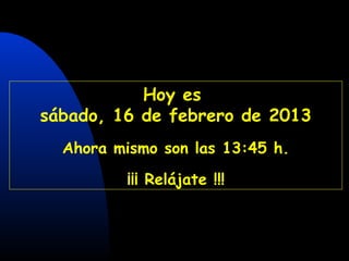 CON SONIDO A PARTIR DE LA SEGUNDA DIAPOSITIVA




           Hoy es
sábado, 16 de febrero de 2013
   Ahora mismo son las 13:45 h.

              ¡¡¡ Relájate !!!
 