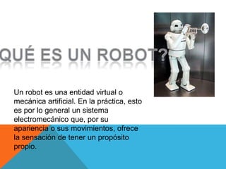 Un robot es una entidad virtual o
mecánica artificial. En la práctica, esto
es por lo general un sistema
electromecánico que, por su
apariencia o sus movimientos, ofrece
la sensación de tener un propósito
propio.
 