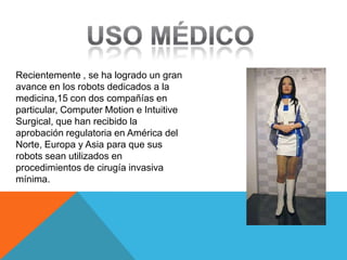 Recientemente , se ha logrado un gran
avance en los robots dedicados a la
medicina,15 con dos compañías en
particular, Computer Motion e Intuitive
Surgical, que han recibido la
aprobación regulatoria en América del
Norte, Europa y Asia para que sus
robots sean utilizados en
procedimientos de cirugía invasiva
mínima.
 