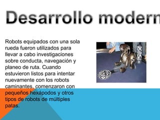 Robots equipados con una sola
rueda fueron utilizados para
llevar a cabo investigaciones
sobre conducta, navegación y
planeo de ruta. Cuando
estuvieron listos para intentar
nuevamente con los robots
caminantes, comenzaron con
pequeños hexápodos y otros
tipos de robots de múltiples
patas.
 