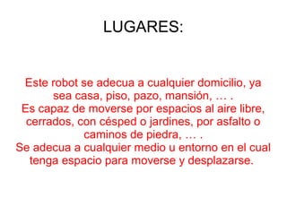 LUGARES:
Este robot se adecua a cualquier domicilio, ya
sea casa, piso, pazo, mansión, … .
Es capaz de moverse por espacios al aire libre,
cerrados, con césped o jardines, por asfalto o
caminos de piedra, … .
Se adecua a cualquier medio u entorno en el cual
tenga espacio para moverse y desplazarse.
 