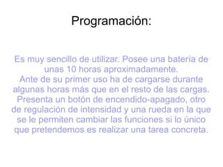 Programación:
Es muy sencillo de utilizar. Posee una batería de
unas 10 horas aproximadamente.
Ante de su primer uso ha de cargarse durante
algunas horas más que en el resto de las cargas.
Presenta un botón de encendido-apagado, otro
de regulación de intensidad y una rueda en la que
se le permiten cambiar las funciones si lo único
que pretendemos es realizar una tarea concreta.
 
