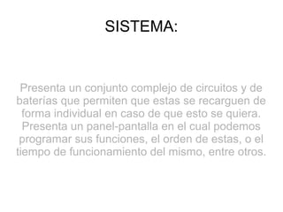 SISTEMA:
Presenta un conjunto complejo de circuitos y de
baterías que permiten que estas se recarguen de
forma individual en caso de que esto se quiera.
Presenta un panel-pantalla en el cual podemos
programar sus funciones, el orden de estas, o el
tiempo de funcionamiento del mismo, entre otros.
 
