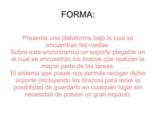 FORMA:
Presenta una plataforma bajo la cual se
encuentran las ruedas.
Sobre esta encontramos un soporte plegable en
el cual se encuentran los brazos que realizan la
mayor parte de las tareas.
El sistema que posee nos permite recoger dicho
soporte (incluyendo los brazos) para tener la
posibilidad de guardarlo en cualquier lugar sin
necesidad de poseer un gran espacio.
 