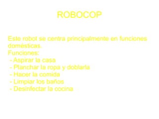 ROBOCOP

Este robot se centra principalmente en funciones
domésticas.
Funciones:
- Aspirar la casa
- Planchar la ropa y doblarla
- Hacer la comida
- Limpiar los baños
- Desinfectar la cocina
 