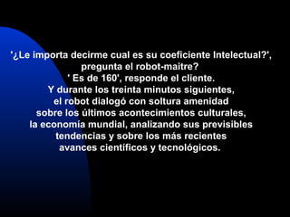 '¿Le importa decirme cual es su coeficiente Intelectual?',
pregunta el robot-maitre?
' Es de 160', responde el cliente.
Y durante los treinta minutos siguientes,
el robot dialogó con soltura amenidad
sobre los últimos acontecimientos culturales,
la economía mundial, analizando sus previsibles
tendencias y sobre los más recientes
avances científicos y tecnológicos.
 