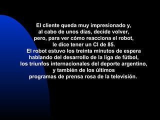 El cliente queda muy impresionado y,
al cabo de unos días, decide volver,
pero, para ver cómo reacciona el robot,
le dice tener un CI de 85.
El robot estuvo los treinta minutos de espera
hablando del desarrollo de la liga de fútbol,
los triunfos internacionales del deporte argentino,
y también de los últimos
programas de prensa rosa de la televisión.
 