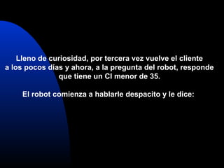 Lleno de curiosidad, por tercera vez vuelve el cliente
a los pocos días y ahora, a la pregunta del robot, responde
que tiene un CI menor de 35.
El robot comienza a hablarle despacito y le dice:
 