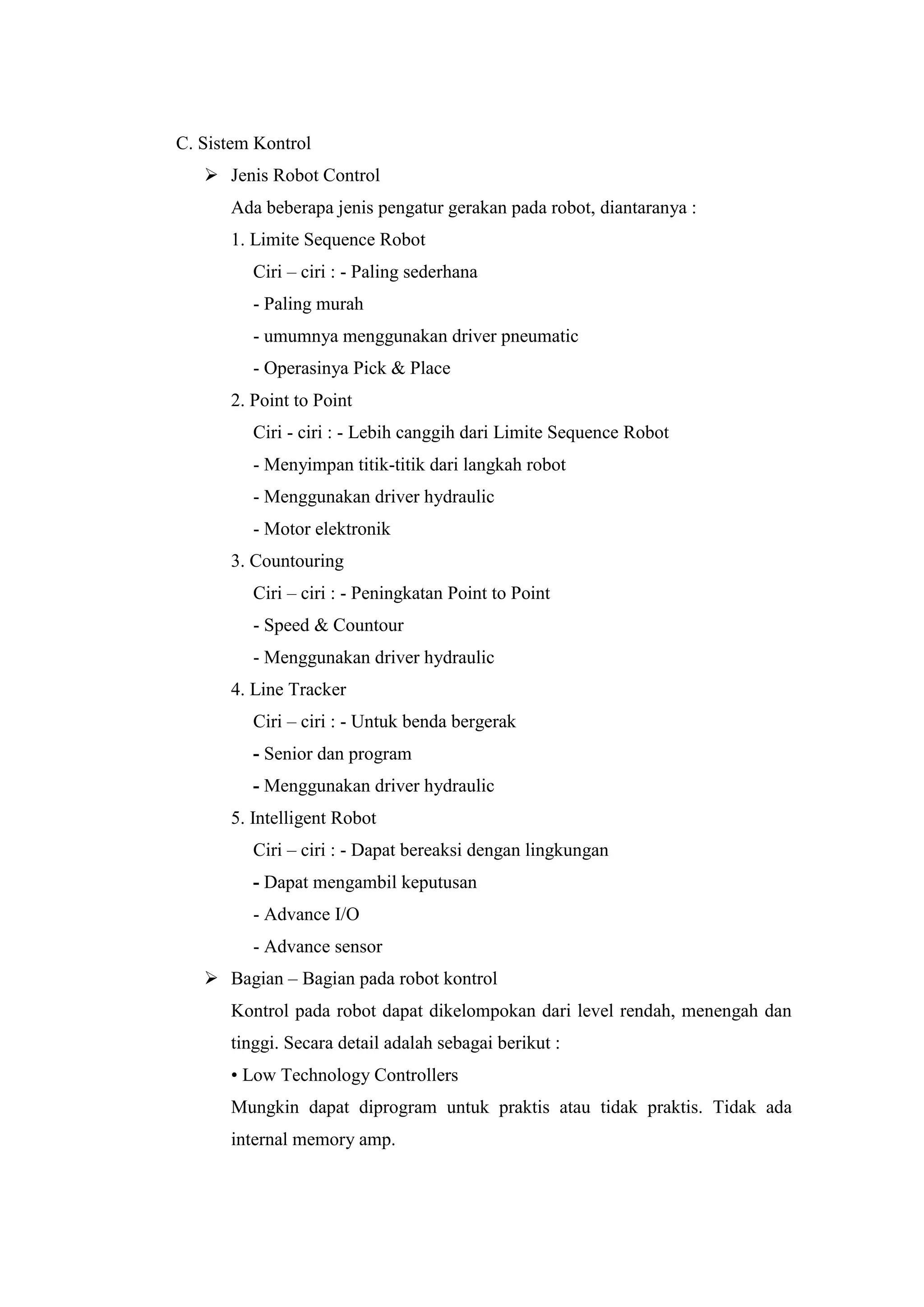 C. Sistem Kontrol
 Jenis Robot Control
Ada beberapa jenis pengatur gerakan pada robot, diantaranya :
1. Limite Sequence Robot
Ciri – ciri : - Paling sederhana
- Paling murah
- umumnya menggunakan driver pneumatic
- Operasinya Pick & Place
2. Point to Point
Ciri - ciri : - Lebih canggih dari Limite Sequence Robot
- Menyimpan titik-titik dari langkah robot
- Menggunakan driver hydraulic
- Motor elektronik
3. Countouring
Ciri – ciri : - Peningkatan Point to Point
- Speed & Countour
- Menggunakan driver hydraulic
4. Line Tracker
Ciri – ciri : - Untuk benda bergerak
- Senior dan program
- Menggunakan driver hydraulic
5. Intelligent Robot
Ciri – ciri : - Dapat bereaksi dengan lingkungan
- Dapat mengambil keputusan
- Advance I/O
- Advance sensor
 Bagian – Bagian pada robot kontrol
Kontrol pada robot dapat dikelompokan dari level rendah, menengah dan
tinggi. Secara detail adalah sebagai berikut :
• Low Technology Controllers
Mungkin dapat diprogram untuk praktis atau tidak praktis. Tidak ada
internal memory amp.
 