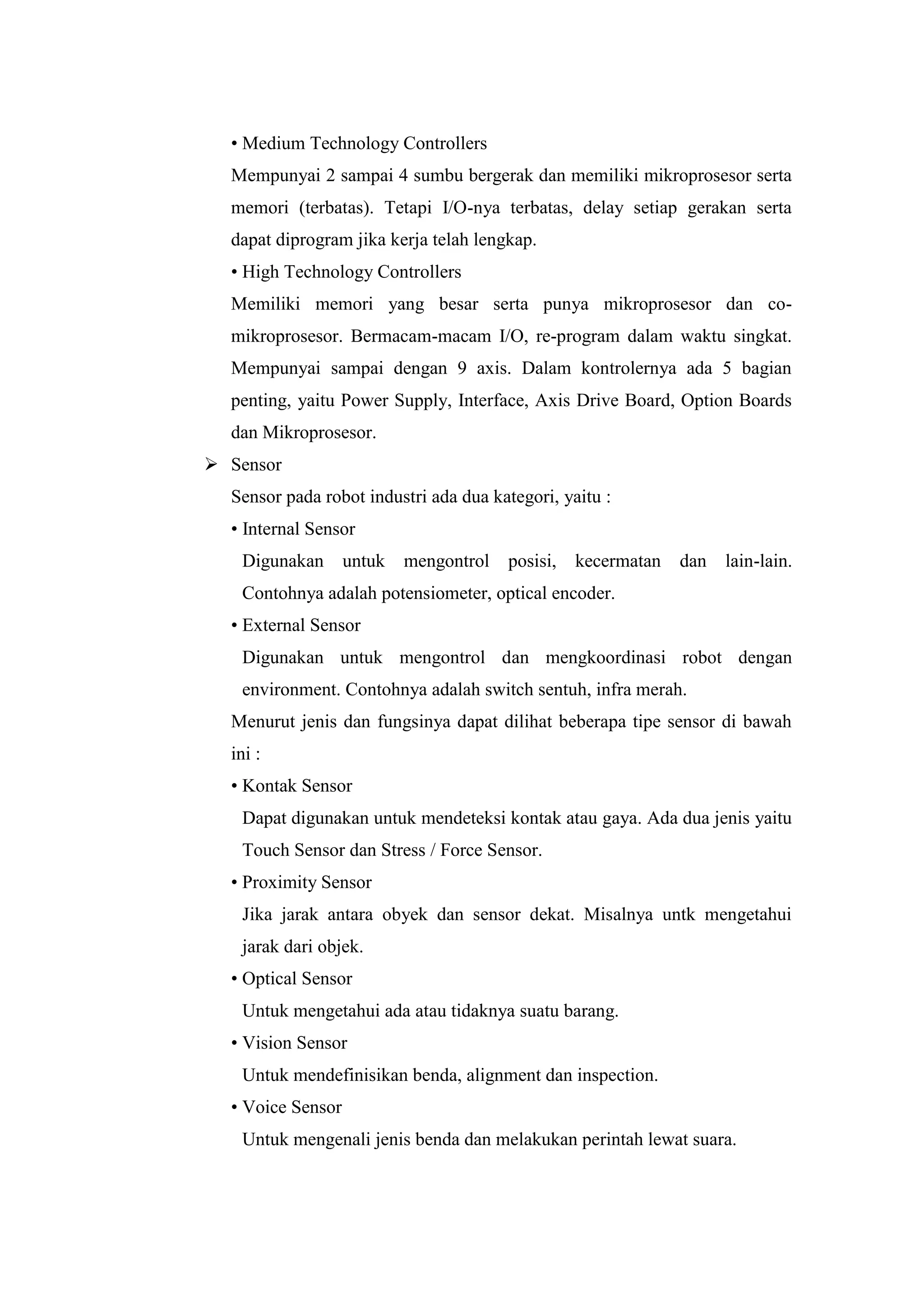 • Medium Technology Controllers
Mempunyai 2 sampai 4 sumbu bergerak dan memiliki mikroprosesor serta
memori (terbatas). Tetapi I/O-nya terbatas, delay setiap gerakan serta
dapat diprogram jika kerja telah lengkap.
• High Technology Controllers
Memiliki memori yang besar serta punya mikroprosesor dan co-
mikroprosesor. Bermacam-macam I/O, re-program dalam waktu singkat.
Mempunyai sampai dengan 9 axis. Dalam kontrolernya ada 5 bagian
penting, yaitu Power Supply, Interface, Axis Drive Board, Option Boards
dan Mikroprosesor.
 Sensor
Sensor pada robot industri ada dua kategori, yaitu :
• Internal Sensor
Digunakan untuk mengontrol posisi, kecermatan dan lain-lain.
Contohnya adalah potensiometer, optical encoder.
• External Sensor
Digunakan untuk mengontrol dan mengkoordinasi robot dengan
environment. Contohnya adalah switch sentuh, infra merah.
Menurut jenis dan fungsinya dapat dilihat beberapa tipe sensor di bawah
ini :
• Kontak Sensor
Dapat digunakan untuk mendeteksi kontak atau gaya. Ada dua jenis yaitu
Touch Sensor dan Stress / Force Sensor.
• Proximity Sensor
Jika jarak antara obyek dan sensor dekat. Misalnya untk mengetahui
jarak dari objek.
• Optical Sensor
Untuk mengetahui ada atau tidaknya suatu barang.
• Vision Sensor
Untuk mendefinisikan benda, alignment dan inspection.
• Voice Sensor
Untuk mengenali jenis benda dan melakukan perintah lewat suara.
 