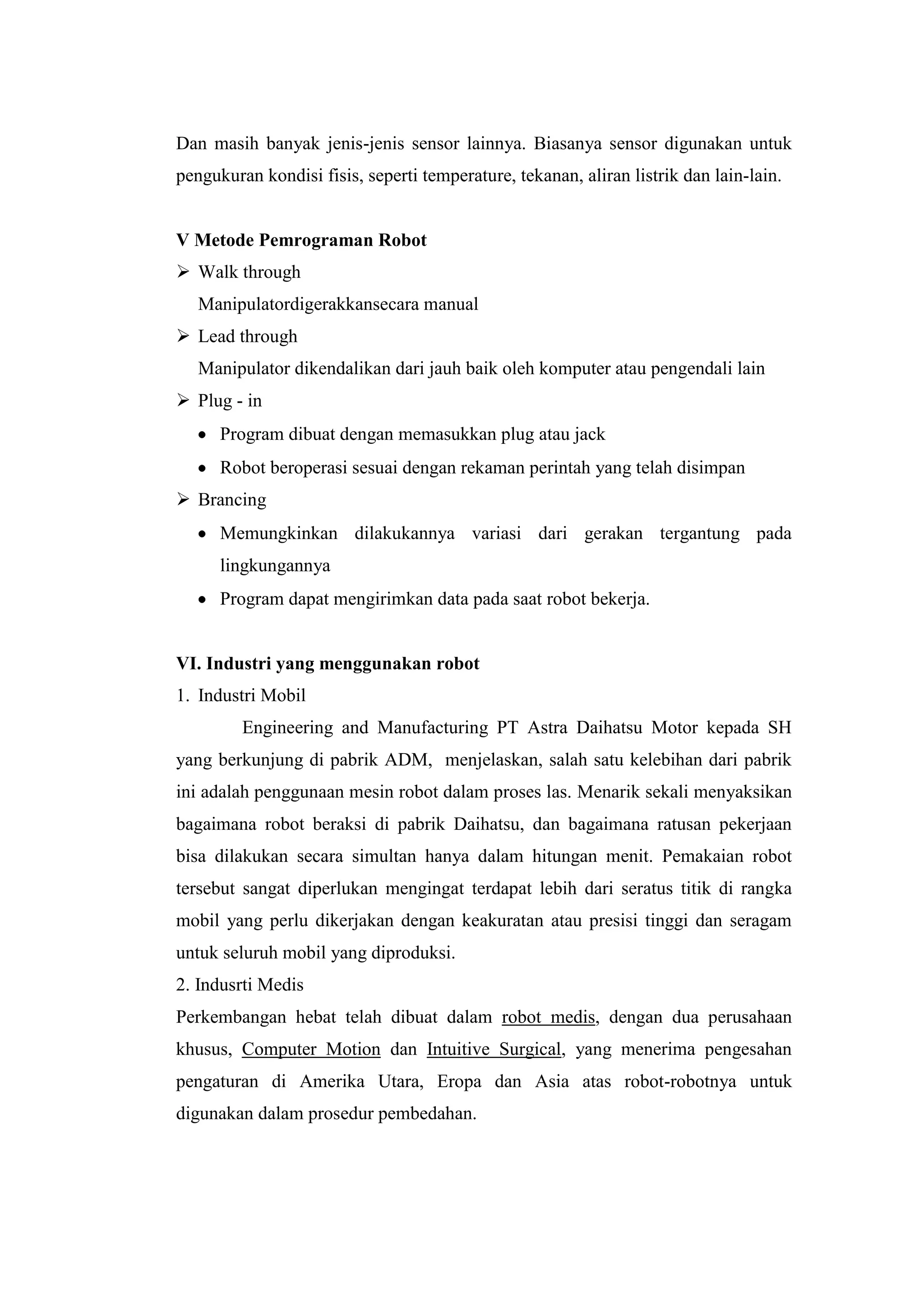 Dan masih banyak jenis-jenis sensor lainnya. Biasanya sensor digunakan untuk
pengukuran kondisi fisis, seperti temperature, tekanan, aliran listrik dan lain-lain.
V Metode Pemrograman Robot
 Walk through
Manipulatordigerakkansecara manual
 Lead through
Manipulator dikendalikan dari jauh baik oleh komputer atau pengendali lain
 Plug - in
Program dibuat dengan memasukkan plug atau jack
Robot beroperasi sesuai dengan rekaman perintah yang telah disimpan
 Brancing
Memungkinkan dilakukannya variasi dari gerakan tergantung pada
lingkungannya
Program dapat mengirimkan data pada saat robot bekerja.
VI. Industri yang menggunakan robot
1. Industri Mobil
Engineering and Manufacturing PT Astra Daihatsu Motor kepada SH
yang berkunjung di pabrik ADM, menjelaskan, salah satu kelebihan dari pabrik
ini adalah penggunaan mesin robot dalam proses las. Menarik sekali menyaksikan
bagaimana robot beraksi di pabrik Daihatsu, dan bagaimana ratusan pekerjaan
bisa dilakukan secara simultan hanya dalam hitungan menit. Pemakaian robot
tersebut sangat diperlukan mengingat terdapat lebih dari seratus titik di rangka
mobil yang perlu dikerjakan dengan keakuratan atau presisi tinggi dan seragam
untuk seluruh mobil yang diproduksi.
2. Indusrti Medis
Perkembangan hebat telah dibuat dalam robot medis, dengan dua perusahaan
khusus, Computer Motion dan Intuitive Surgical, yang menerima pengesahan
pengaturan di Amerika Utara, Eropa dan Asia atas robot-robotnya untuk
digunakan dalam prosedur pembedahan.
 