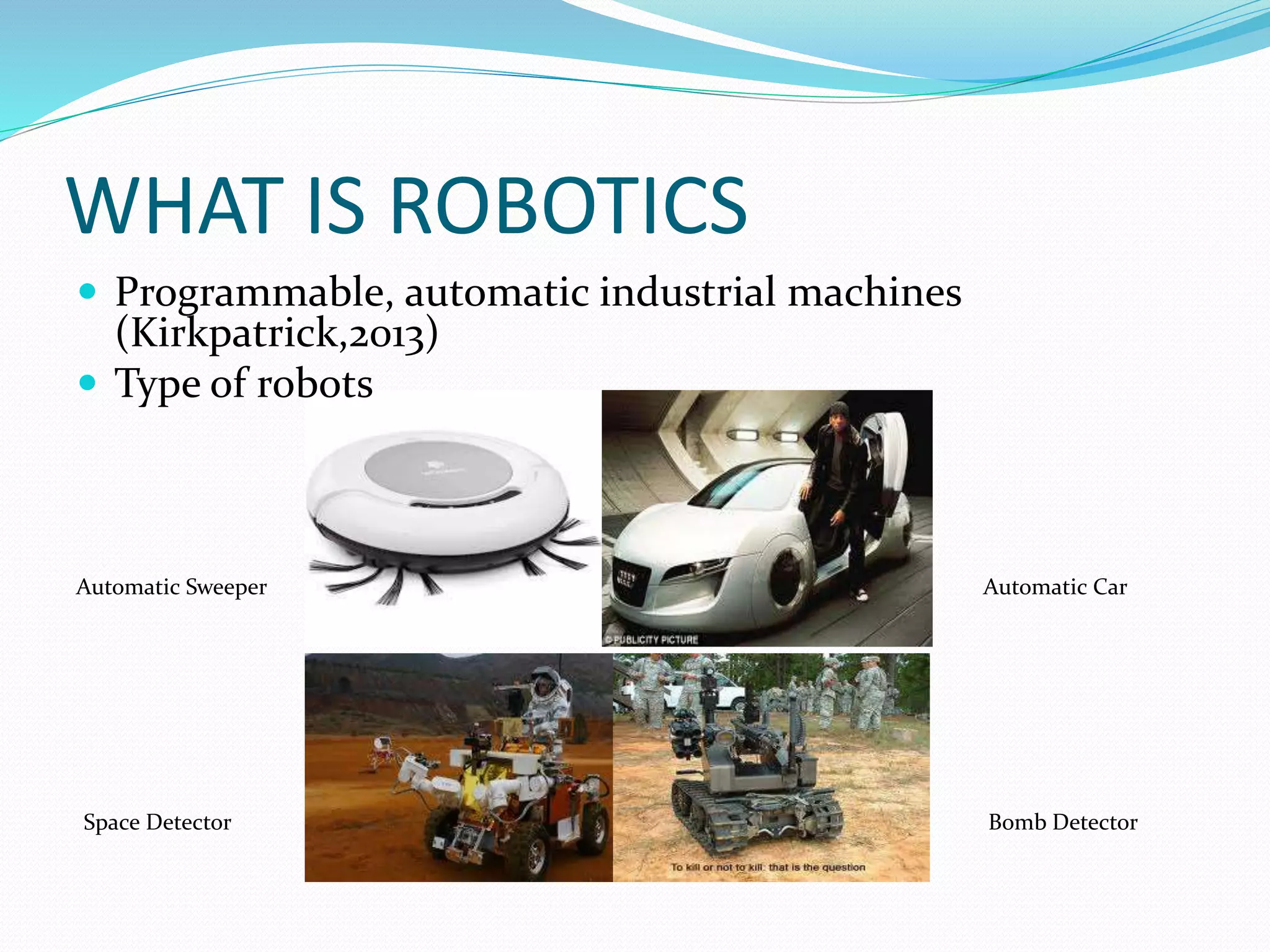 WHAT IS ROBOTICS
 Programmable, automatic industrial machines
(Kirkpatrick,2013)
 Type of robots
Automatic Sweeper Automatic Car
Space Detector Bomb Detector
 
