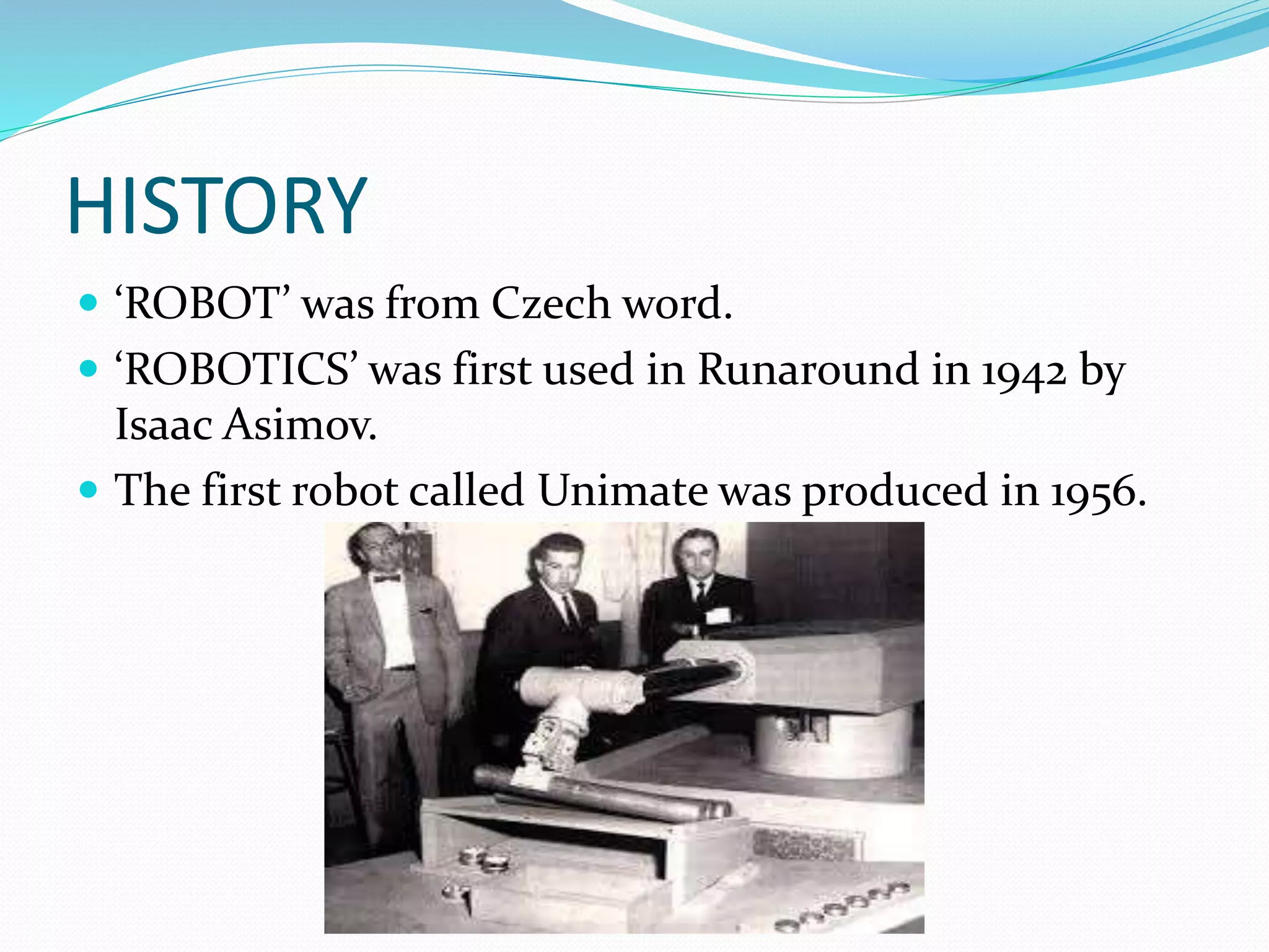 HISTORY
 ‘ROBOT’ was from Czech word.
 ‘ROBOTICS’ was first used in Runaround in 1942 by
Isaac Asimov.
 The first robot called Unimate was produced in 1956.
 