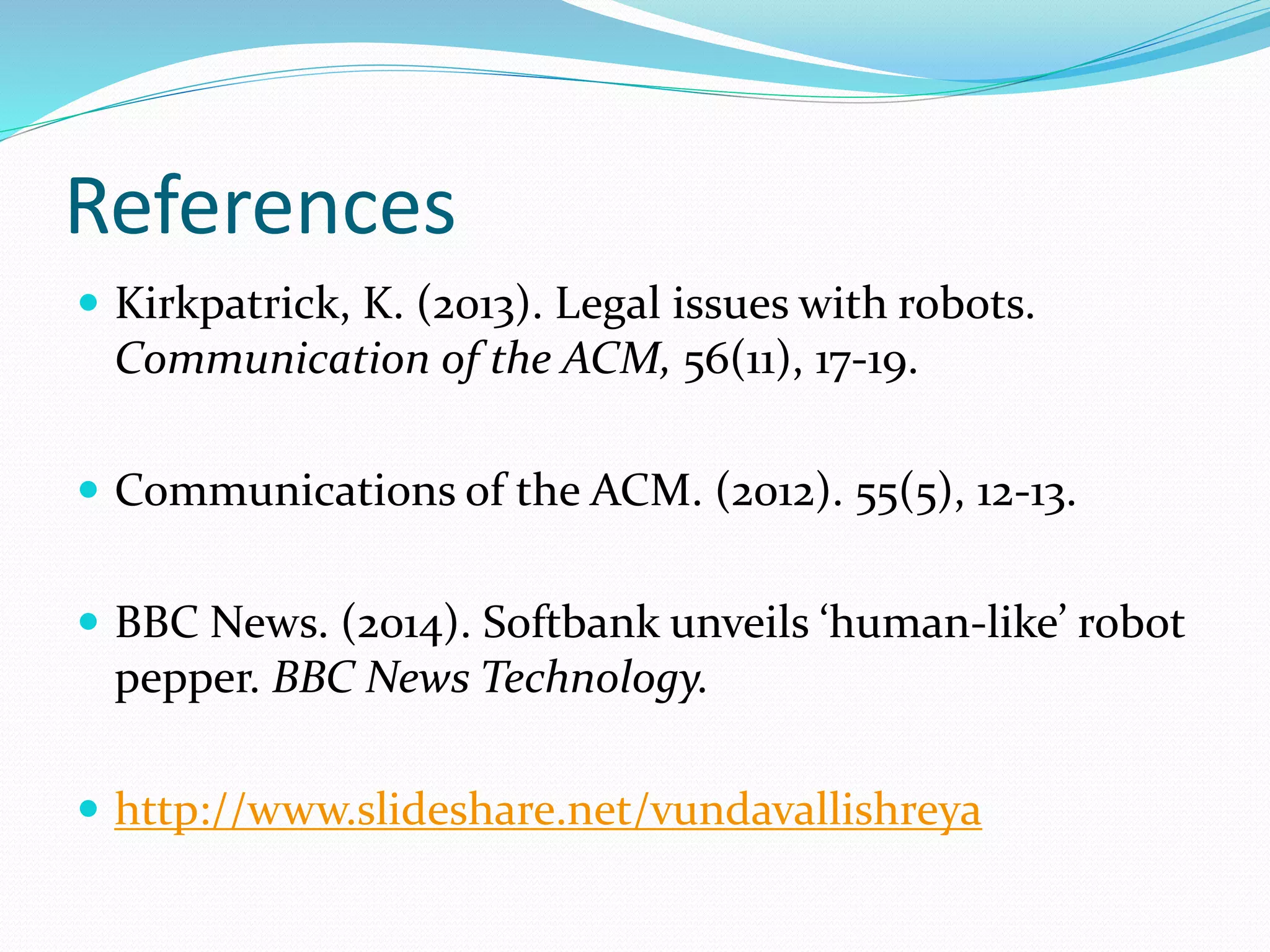References
 Kirkpatrick, K. (2013). Legal issues with robots.
Communication of the ACM, 56(11), 17-19.
 Communications of the ACM. (2012). 55(5), 12-13.
 BBC News. (2014). Softbank unveils ‘human-like’ robot
pepper. BBC News Technology.
 http://www.slideshare.net/vundavallishreya
 