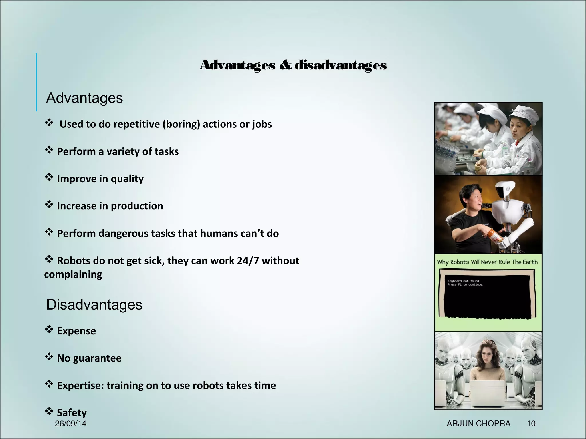  Used to do repetitive (boring) actions or jobs
 Perform a variety of tasks
 Improve in quality
 Increase in production
 Perform dangerous tasks that humans can’t do
 Robots do not get sick, they can work 24/7 without
complaining
Advantages & disadvantages
Advantages
 Expense
 No guarantee
 Expertise: training on to use robots takes time
 Safety
Disadvantages
26/09/14 ARJUN CHOPRA 10
 