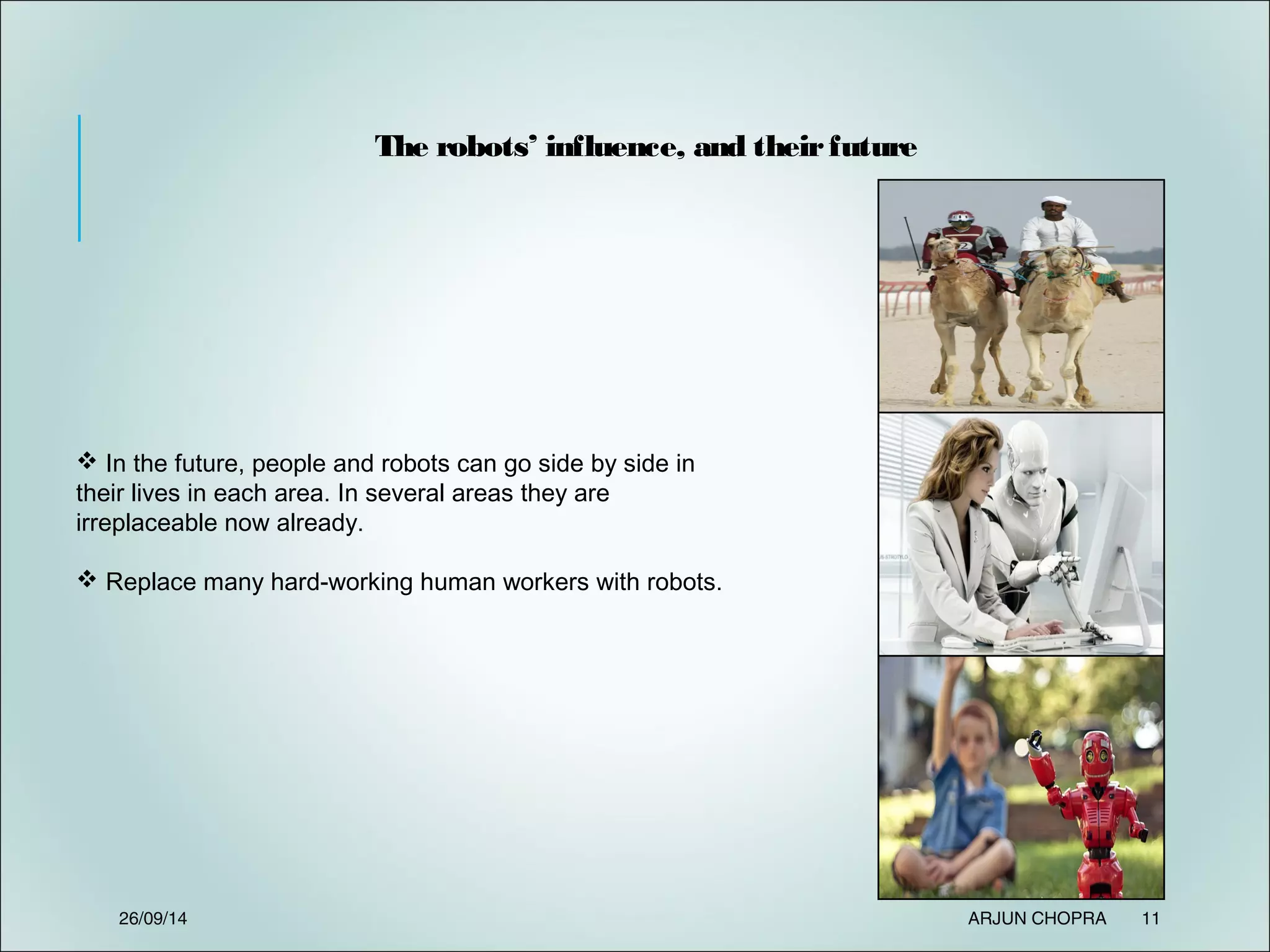 The robots’ influence, and theirfuture
 In the future, people and robots can go side by side in
their lives in each area. In several areas they are
irreplaceable now already.
 Replace many hard-working human workers with robots.
26/09/14 ARJUN CHOPRA 11
 