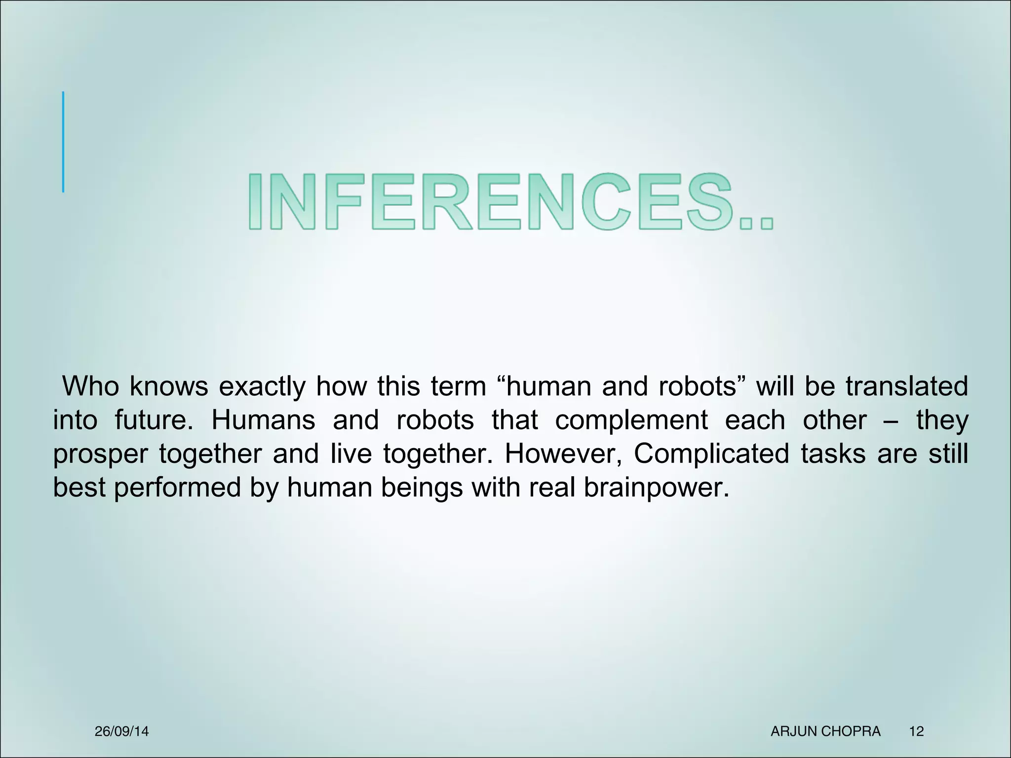 26/09/14 ARJUN CHOPRA 12
Who knows exactly how this term “human and robots” will be translated
into future. Humans and robots that complement each other – they
prosper together and live together. However, Complicated tasks are still
best performed by human beings with real brainpower.
 
