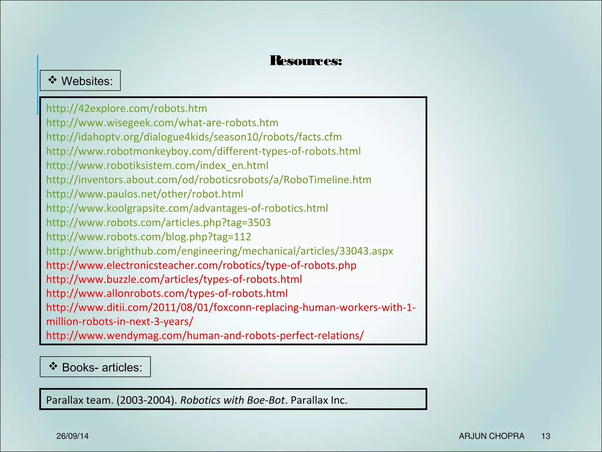 Resources:
http://42explore.com/robots.htm
http://www.wisegeek.com/what-are-robots.htm
http://idahoptv.org/dialogue4kids/season10/robots/facts.cfm
http://www.robotmonkeyboy.com/different-types-of-robots.html
http://www.robotiksistem.com/index_en.html
http://inventors.about.com/od/roboticsrobots/a/RoboTimeline.htm
http://www.paulos.net/other/robot.html
http://www.koolgrapsite.com/advantages-of-robotics.html
http://www.robots.com/articles.php?tag=3503
http://www.robots.com/blog.php?tag=112
http://www.brighthub.com/engineering/mechanical/articles/33043.aspx
http://www.electronicsteacher.com/robotics/type-of-robots.php
http://www.buzzle.com/articles/types-of-robots.html
http://www.allonrobots.com/types-of-robots.html
http://www.ditii.com/2011/08/01/foxconn-replacing-human-workers-with-1-
million-robots-in-next-3-years/
http://www.wendymag.com/human-and-robots-perfect-relations/
 Websites:
 Books- articles:
Parallax team. (2003-2004). Robotics with Boe-Bot. Parallax Inc.
26/09/14 ARJUN CHOPRA 13
 