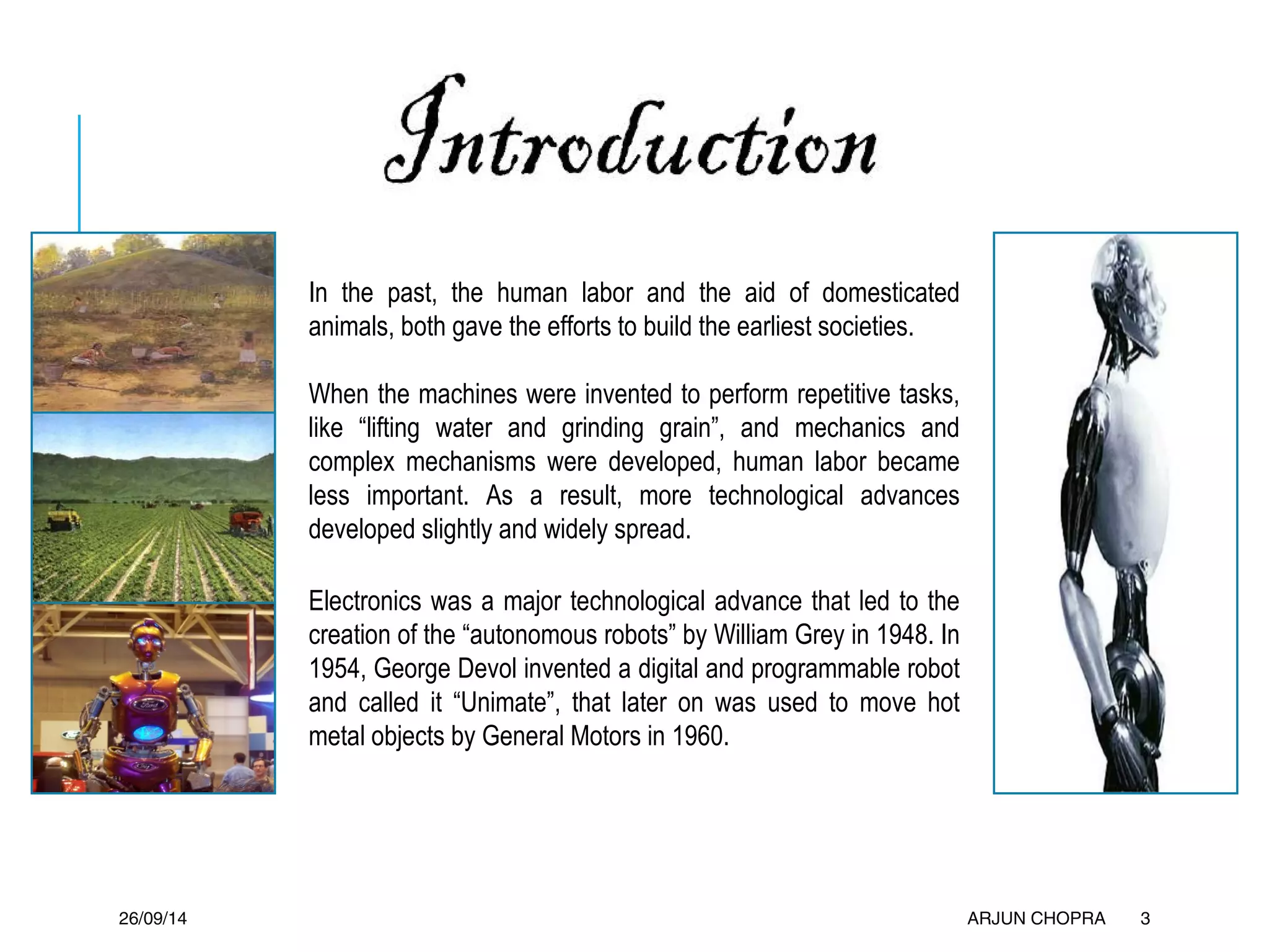 In the past, the human labor and the aid of domesticated
animals, both gave the efforts to build the earliest societies.
When the machines were invented to perform repetitive tasks,
like “lifting water and grinding grain”, and mechanics and
complex mechanisms were developed, human labor became
less important. As a result, more technological advances
developed slightly and widely spread.
Electronics was a major technological advance that led to the
creation of the “autonomous robots” by William Grey in 1948. In
1954, George Devol invented a digital and programmable robot
and called it “Unimate”, that later on was used to move hot
metal objects by General Motors in 1960.
26/09/14 ARJUN CHOPRA 3
 