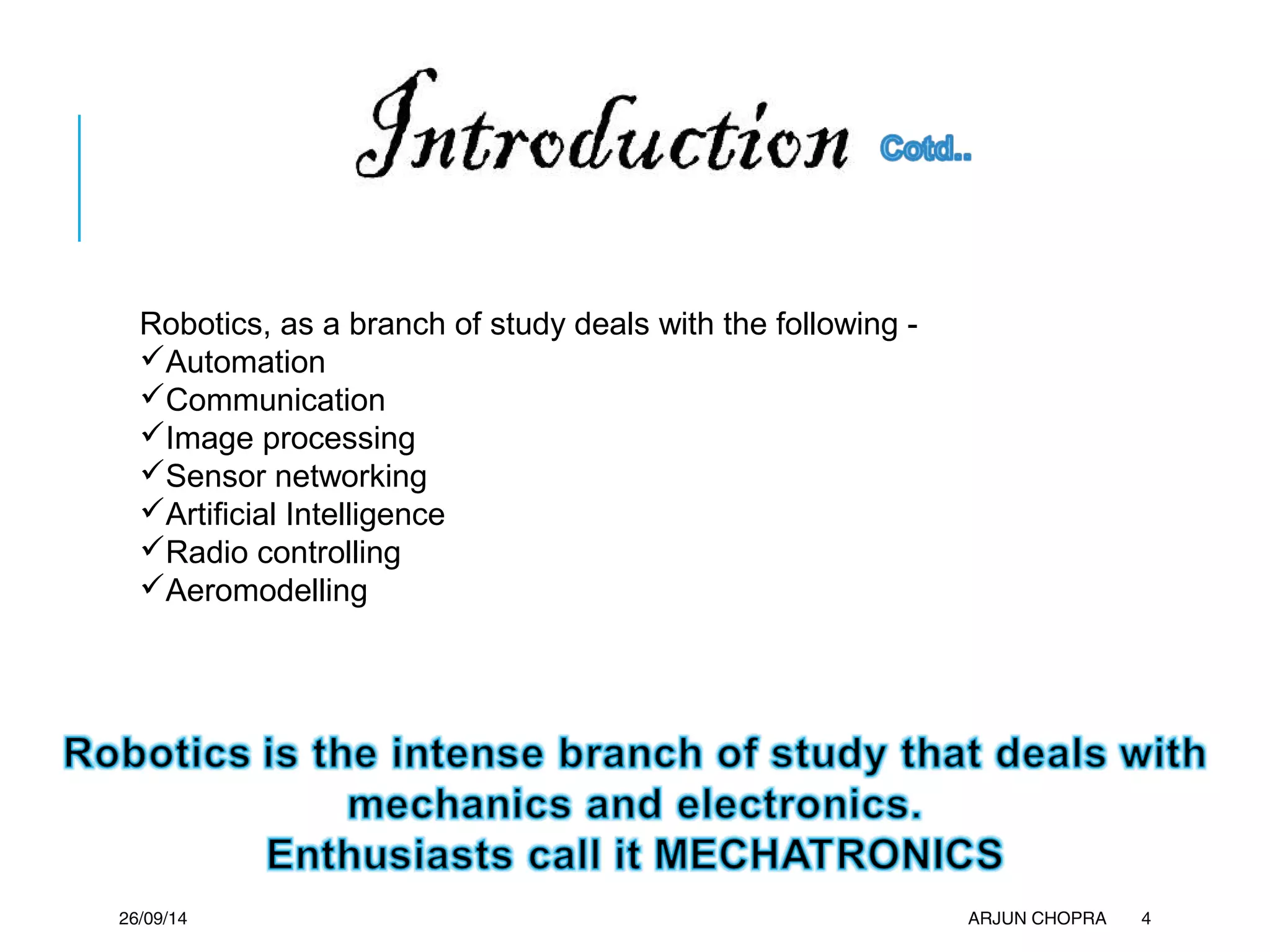 26/09/14 ARJUN CHOPRA 4
Robotics, as a branch of study deals with the following -
Automation
Communication
Image processing
Sensor networking
Artificial Intelligence
Radio controlling
Aeromodelling
 