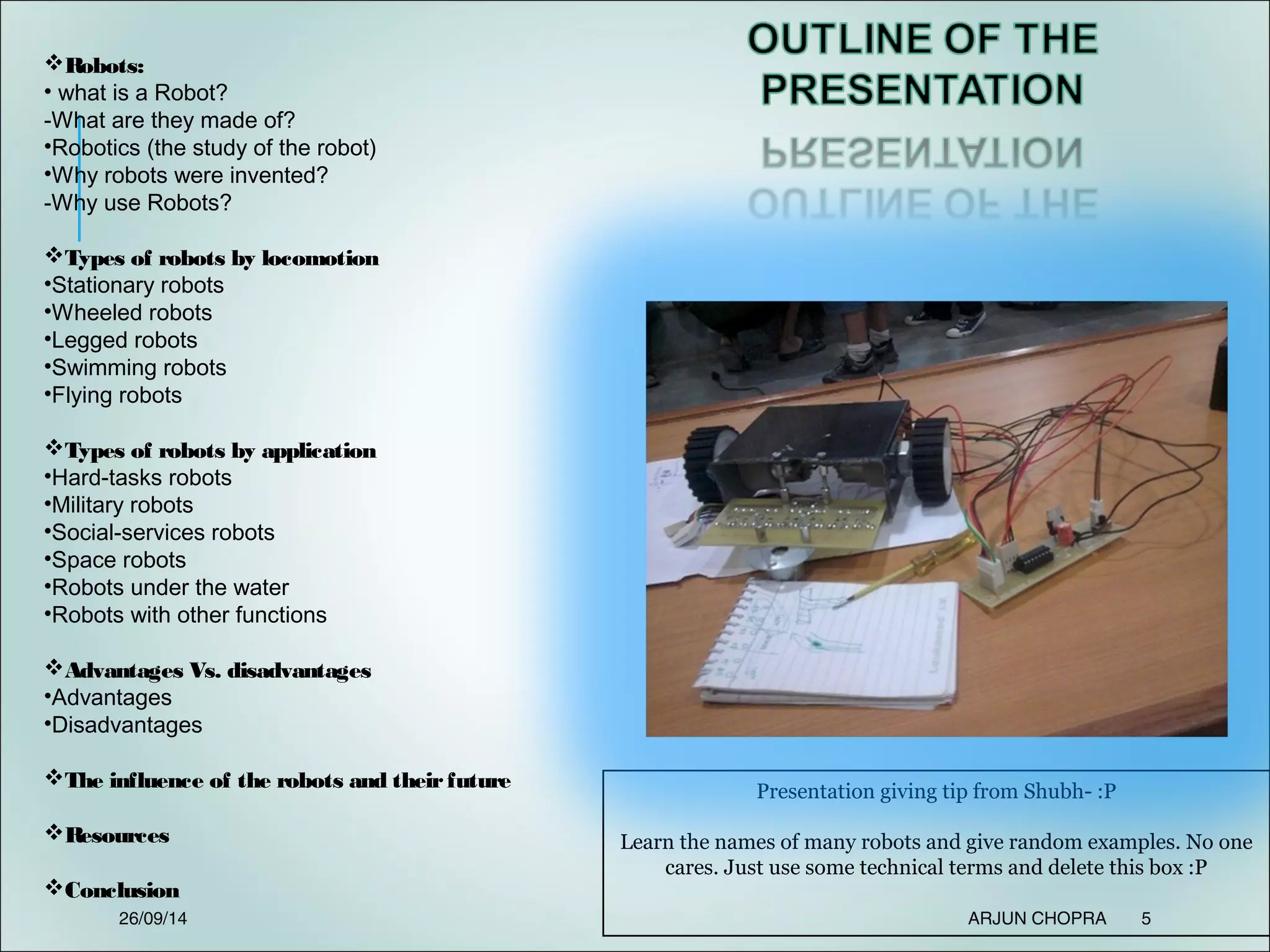 Presentation giving tip from Shubh- :P
Learn the names of many robots and give random examples. No one
cares. Just use some technical terms and delete this box :P
Robots:
• what is a Robot?
-What are they made of?
•Robotics (the study of the robot)
•Why robots were invented?
-Why use Robots?
Types of robots by locomotion
•Stationary robots
•Wheeled robots
•Legged robots
•Swimming robots
•Flying robots
Types of robots by application
•Hard-tasks robots
•Military robots
•Social-services robots
•Space robots
•Robots under the water
•Robots with other functions
Advantages Vs. disadvantages
•Advantages
•Disadvantages
The influence of the robots and theirfuture
Resources
Conclusion
26/09/14 ARJUN CHOPRA 5
 