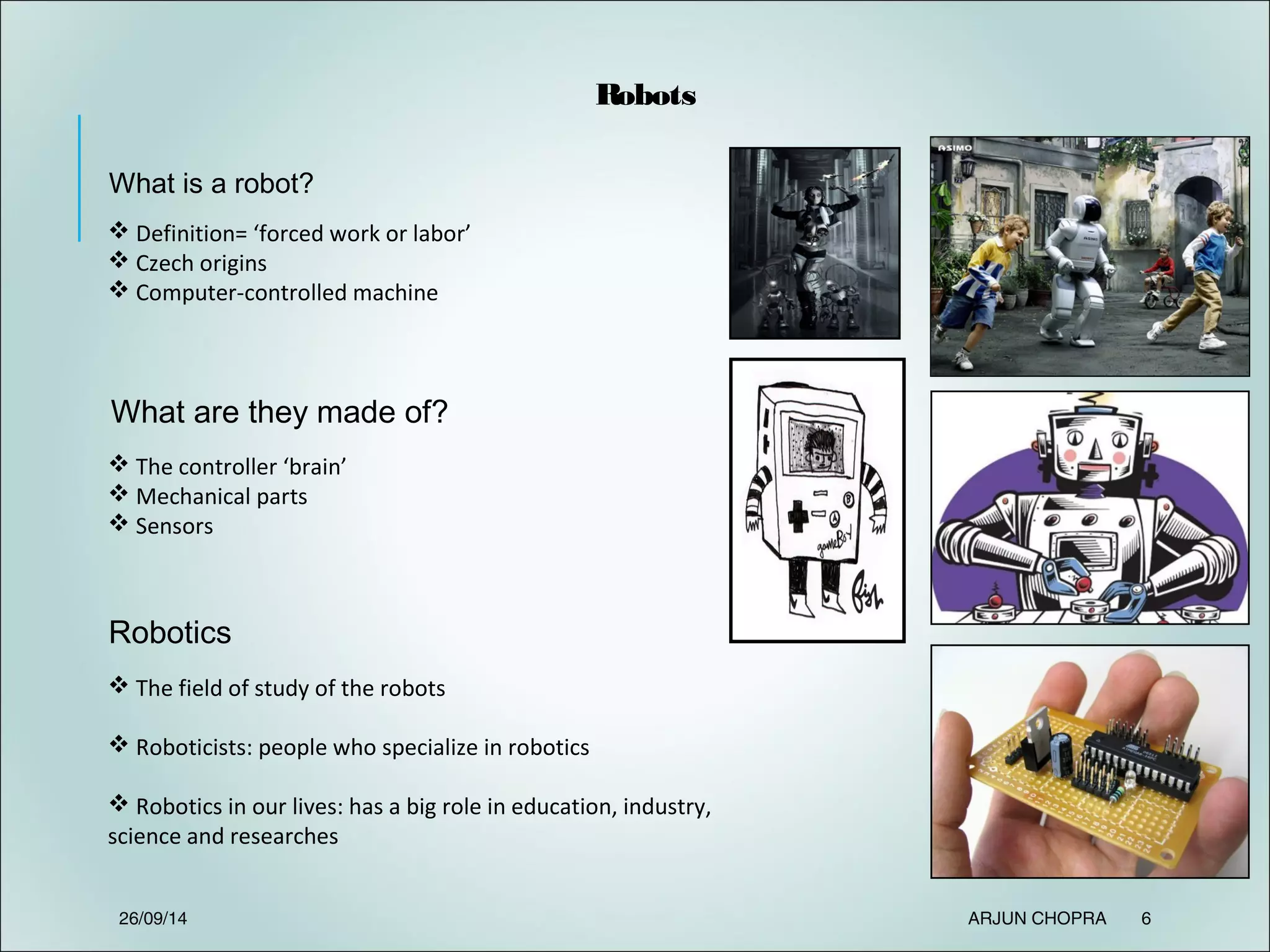 Robots
What is a robot?
What are they made of?
 Definition= ‘forced work or labor’
 Czech origins
 Computer-controlled machine
 The controller ‘brain’
 Mechanical parts
 Sensors
Robotics
 The field of study of the robots
 Roboticists: people who specialize in robotics
 Robotics in our lives: has a big role in education, industry,
science and researches
26/09/14 ARJUN CHOPRA 6
 