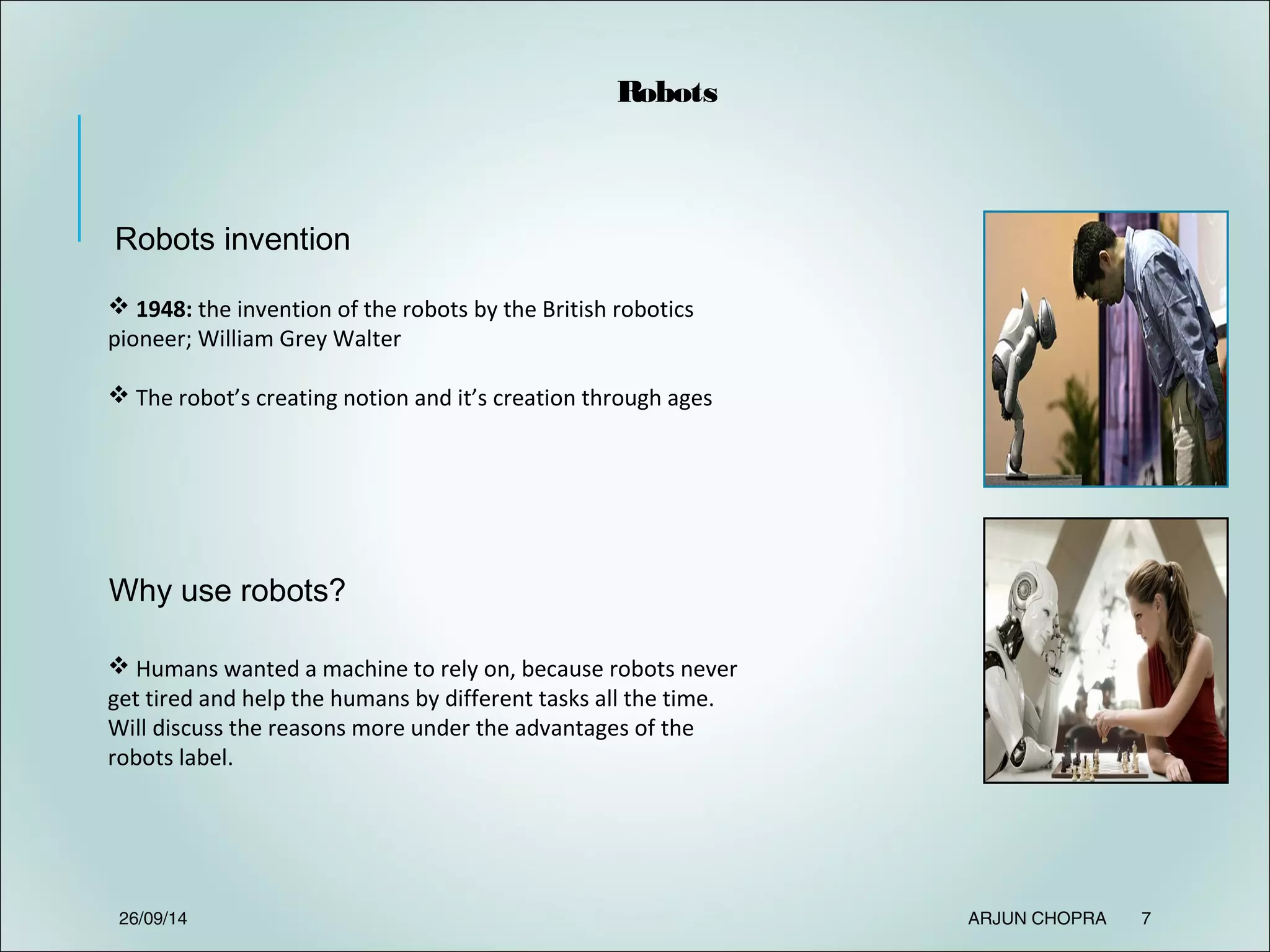Robots invention
Why use robots?
 1948: the invention of the robots by the British robotics
pioneer; William Grey Walter
 The robot’s creating notion and it’s creation through ages
Robots
 Humans wanted a machine to rely on, because robots never
get tired and help the humans by different tasks all the time.
Will discuss the reasons more under the advantages of the
robots label.
26/09/14 ARJUN CHOPRA 7
 