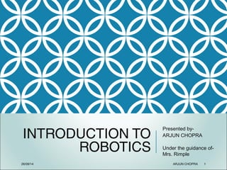 INTRODUCTION TO
ROBOTICS
Presented by-
ARJUN CHOPRA
Under the guidance of-
Mrs. Rimple
26/09/14 ARJUN CHOPRA 1
 