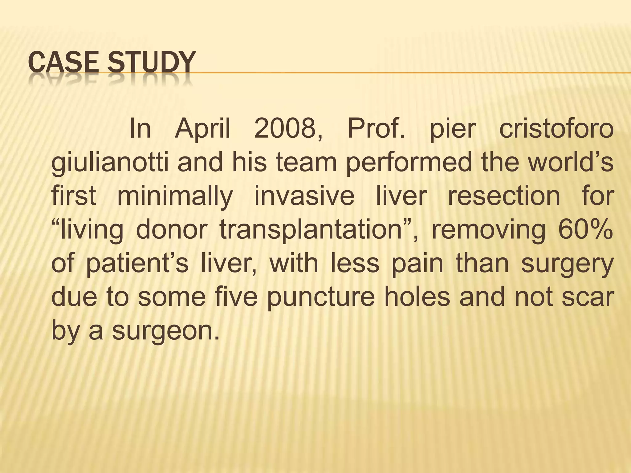 CASE STUDY
In April 2008, Prof. pier cristoforo
giulianotti and his team performed the world’s
first minimally invasive liver resection for
“living donor transplantation”, removing 60%
of patient’s liver, with less pain than surgery
due to some five puncture holes and not scar
by a surgeon.
 