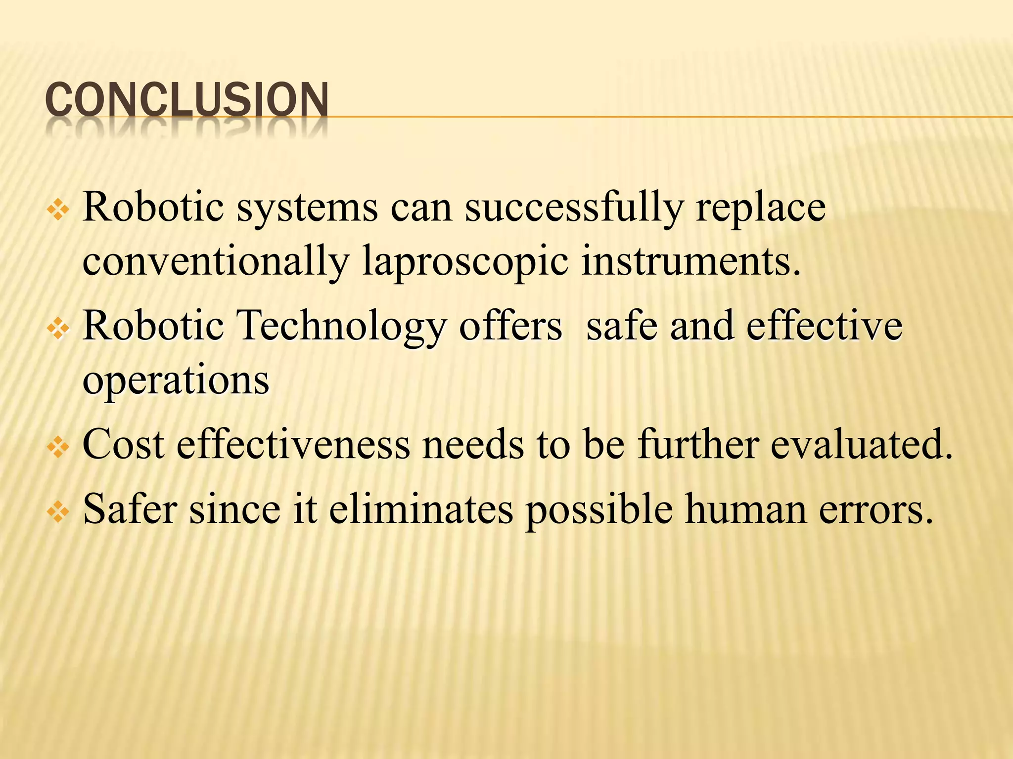 CONCLUSION
 Robotic systems can successfully replace
conventionally laproscopic instruments.
 Robotic Technology offers safe and effective
operations
 Cost effectiveness needs to be further evaluated.
 Safer since it eliminates possible human errors.
 