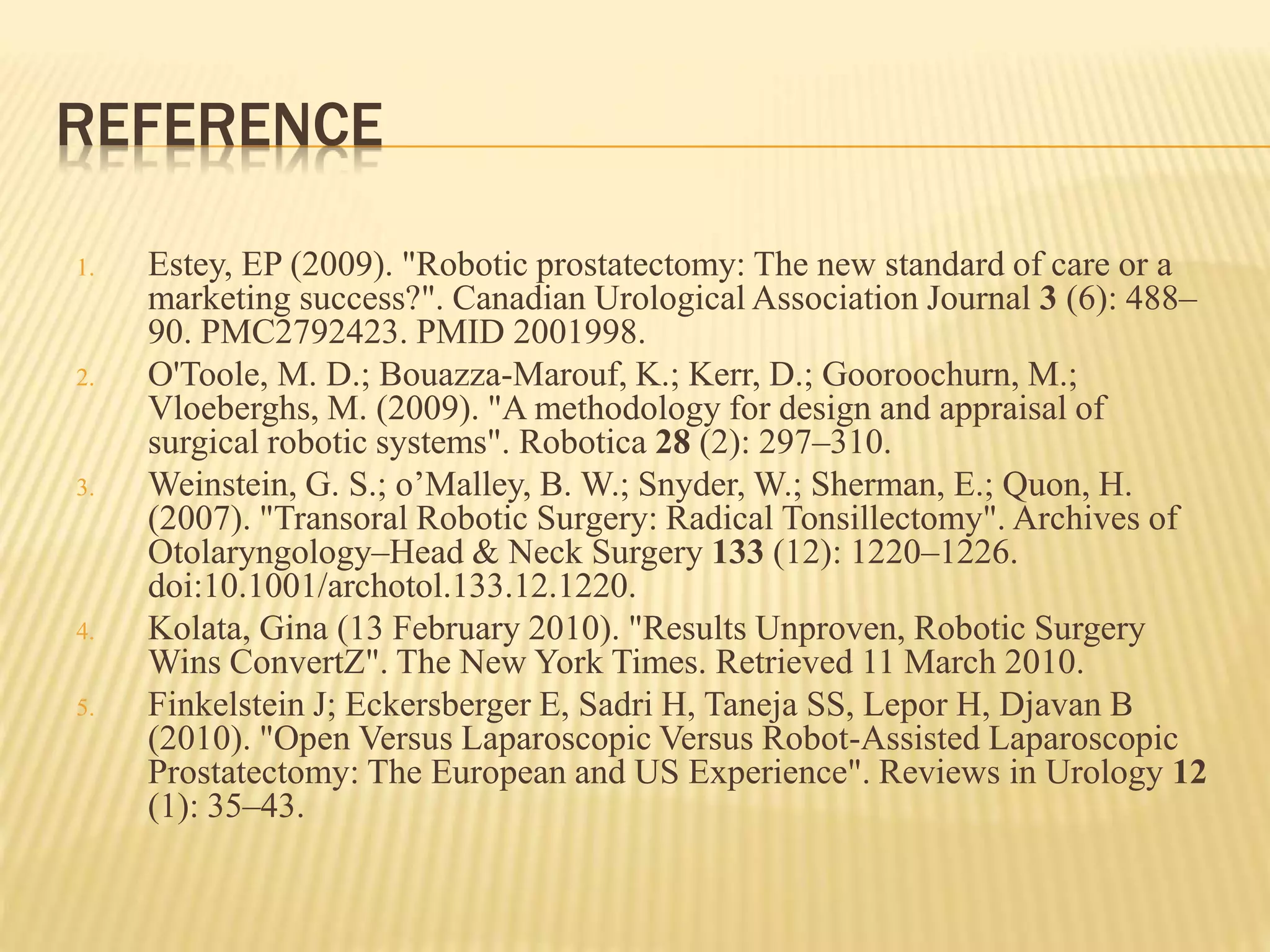 REFERENCE
1. Estey, EP (2009). "Robotic prostatectomy: The new standard of care or a
marketing success?". Canadian Urological Association Journal 3 (6): 488–
90. PMC2792423. PMID 2001998.
2. O'Toole, M. D.; Bouazza-Marouf, K.; Kerr, D.; Gooroochurn, M.;
Vloeberghs, M. (2009). "A methodology for design and appraisal of
surgical robotic systems". Robotica 28 (2): 297–310.
3. Weinstein, G. S.; o’Malley, B. W.; Snyder, W.; Sherman, E.; Quon, H.
(2007). "Transoral Robotic Surgery: Radical Tonsillectomy". Archives of
Otolaryngology–Head & Neck Surgery 133 (12): 1220–1226.
doi:10.1001/archotol.133.12.1220.
4. Kolata, Gina (13 February 2010). "Results Unproven, Robotic Surgery
Wins ConvertZ". The New York Times. Retrieved 11 March 2010.
5. Finkelstein J; Eckersberger E, Sadri H, Taneja SS, Lepor H, Djavan B
(2010). "Open Versus Laparoscopic Versus Robot-Assisted Laparoscopic
Prostatectomy: The European and US Experience". Reviews in Urology 12
(1): 35–43.
 