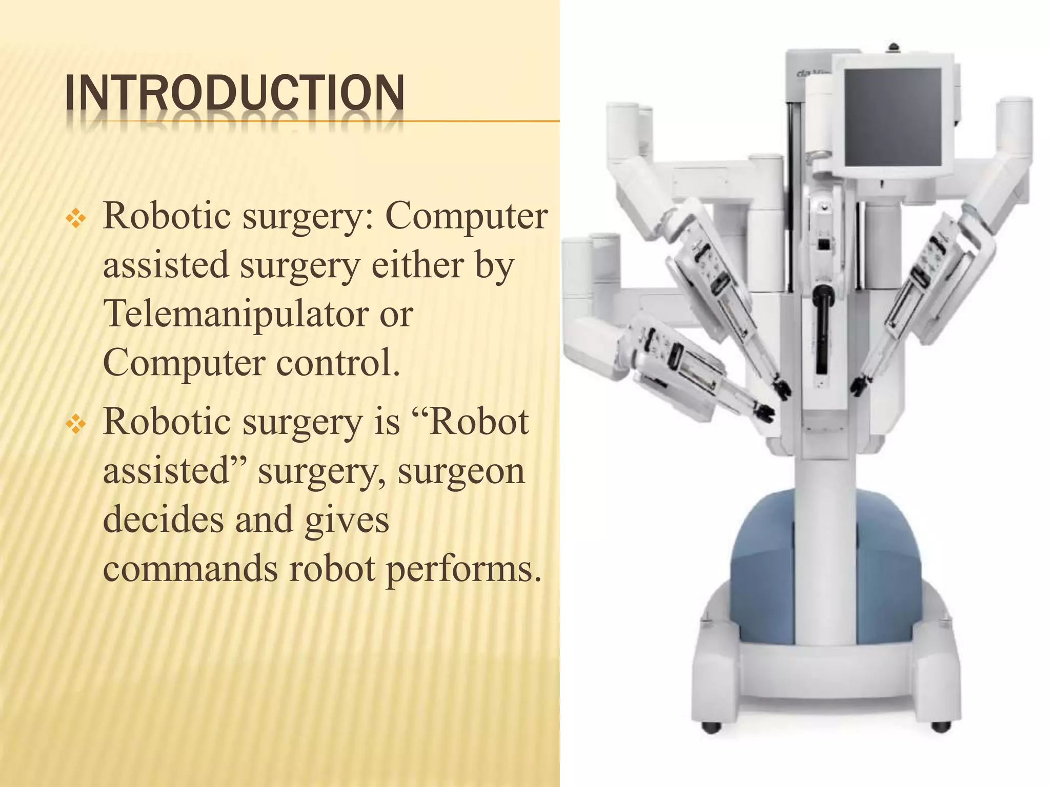 INTRODUCTION
 Robotic surgery: Computer
assisted surgery either by
Telemanipulator or
Computer control.
 Robotic surgery is “Robot
assisted” surgery, surgeon
decides and gives
commands robot performs.
 